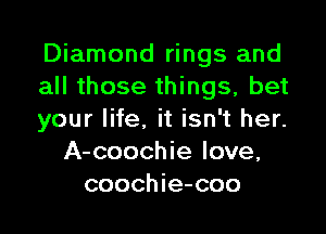 Diamond rings and
all those things, bet

your life. it isn't her.
A-coochie love,
coochie-coo