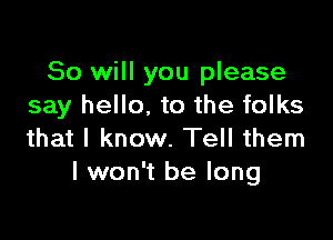 So will you please
say hello, to the folks

that I know. Tell them
I won't be long