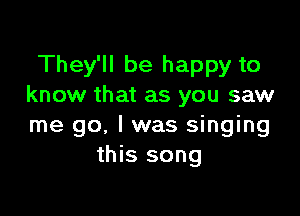 They'll be happy to
know that as you saw

me go. I was singing
this song