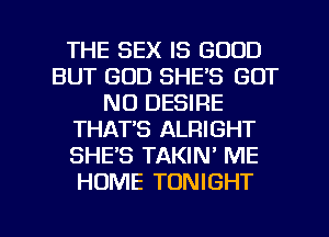 THE SEX IS GOOD
BUT GOD SHE'S GOT
N0 DESIRE
THAT'S ALRIGHT
SHE'S TAKIN' ME
HOME TONIGHT

g