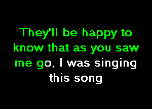 They'll be happy to
know that as you saw

me go. I was singing
this song