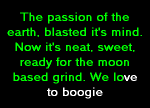 The passion of the
earth, blasted it's mind.
Now it's neat, sweet,
ready for the moon
based grind. We love
to boogie