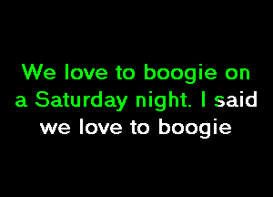 We love to boogie on

a Saturday night. I said
we love to boogie