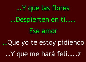 ..Y que las flores
..Despierten en ti....
Ese amor
..Que yo te estoy pidiendo

..Y que me hare'1feli....z