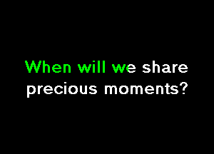 When will we share

precious moments?