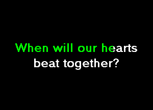 When will our hearts

beat together?
