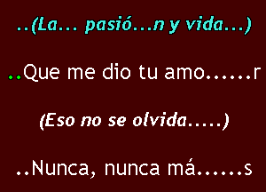 ..(La... pasid...n y Vida...)

..Que me dio tu amo ...... r

(Eso no se olvida ..... )

..Nunca, nunca szl ...... s