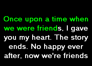 Once upon a time when
we were friends, I gave
you my heart. The story
ends. No happy ever
after, now we're friends