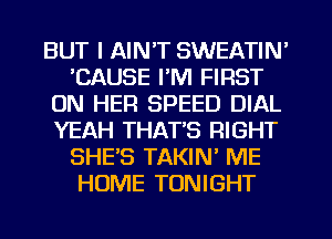 BUT I AIN'T SWEATIN'
'CAUSE I'M FIRST
ON HER SPEED DIAL
YEAH THAT'S RIGHT
SHE'S TAKIN' ME
HOME TONIGHT