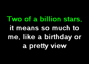 Two of a billion stars,
it means so much to

me, like a birthday or
a pretty view