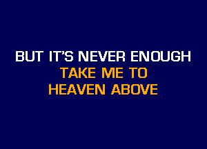 BUT IT'S NEVER ENOUGH
TAKE ME TO
HEAVEN ABOVE