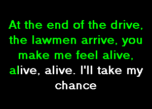 At the end of the drive,
the lawmen arrive, you
make me feel alive,
alive, alive. I'll take my
chance