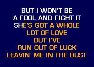 BUT I WON'T BE
A FOUL AND FIGHT IT
SHE'S GOT A WHOLE
LOT OF LOVE
BUT I'VE
RUN OUT OF LUCK
LEAVIN' ME IN THE DUST