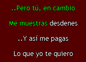 ..Pero t0, en cambio

Me muestras desdenes

..Y asi me pagas

Lo que yo te quiero