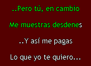 ..Pero t0, en cambio

Me muestras desdenes

..Y asi me pagas

Lo que yo te quiero...