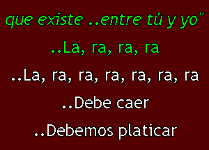 que existe ..entre w y yo
..La, ra, ra, ra
..La, ra, ra, ra, ra, ra, ra

..Debe caer

..Debemos platicar