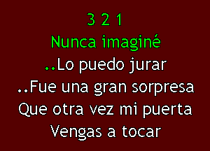 3 2 1
Nunca imagiw
..Lo puedo jurar

..Fue una gran sorpresa
Que otra vez mi puerta
Vengas a tocar