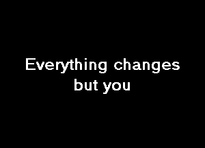 Everything changes

but you