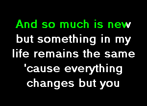 And so much is new

but something in my

life remains the same
'cause everything
changes but you