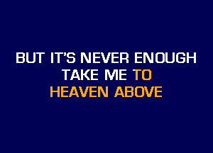 BUT IT'S NEVER ENOUGH
TAKE ME TO
HEAVEN ABOVE