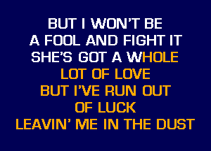 BUT I WON'T BE
A FOUL AND FIGHT IT
SHE'S GOT A WHOLE
LOT OF LOVE
BUT I'VE RUN OUT
OF LUCK
LEAVIN' ME IN THE DUST