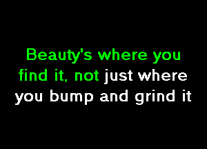 Beauty's where you

find it, not just where
you bump and grind it