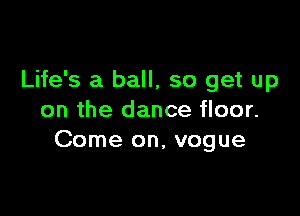 Life's a ball, so get up

on the dance floor.
Come on, vogue