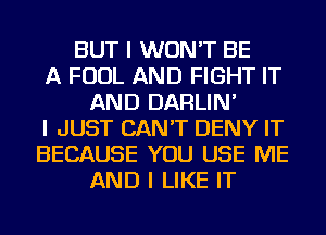 BUT I WON'T BE
A FOUL AND FIGHT IT
AND DARLIN'
I JUST CAN'T DENY IT
BECAUSE YOU USE ME
AND I LIKE IT