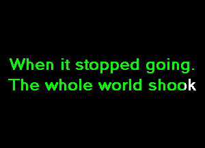 When it stopped going.

The whole world shook