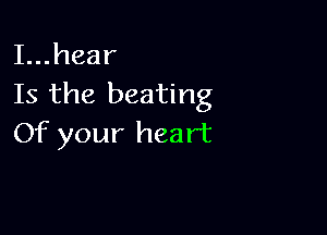 I...hear
Is the beating

Of your heart