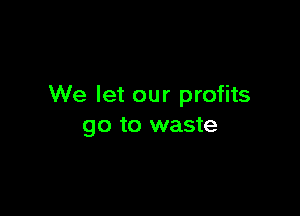 We let our profits

go to waste