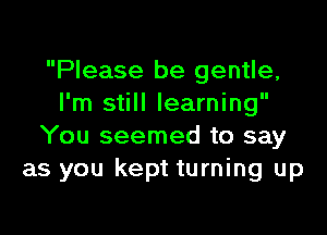 Please be gentle,
I'm still learning

You seemed to say
as you kept turning up