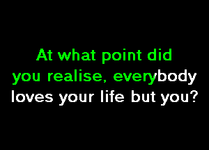 At what point did

you realise. everybody
loves your life but you?