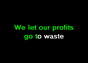 We let our profits

go to waste