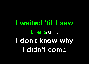 I waited 'til I saw

the sun.
I don't know why
I didn't come