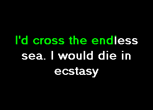 I'd cross the endless

sea. I would die in
ecstasy