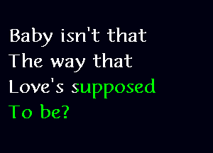 Baby isn't that
The way that

Love's supposed
To be?