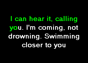 I can hear it, calling
you. I'm coming, not

drowning. Swimming
closer to you