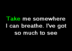 Take me somewhere

I can breathe. I've got
so much to see