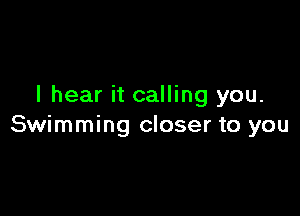 I hear it calling you.

Swimming closer to you