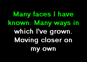 Many faces I have
known. Many ways in

which I've grown.
Moving closer on
my own