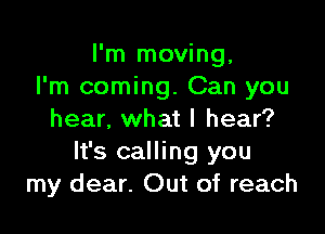 I'm moving,
I'm coming. Can you

hear, what I hear?
It's calling you
my dear. Out of reach