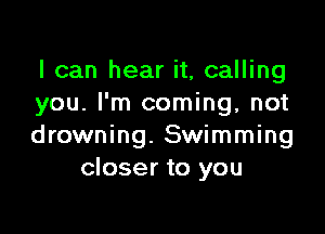 I can hear it, calling
you. I'm coming, not

drowning. Swimming
closer to you