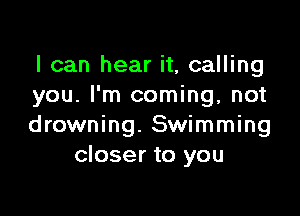 I can hear it, calling
you. I'm coming, not

drowning. Swimming
closer to you