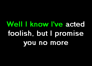Well I know I've acted

foolish, but I promise
you no more