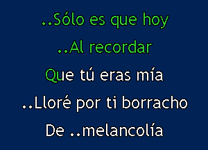 ..S(3lo es que hoy
..Al recordar

Que tL'J eras mia

le por ti borracho

De ..melancolia