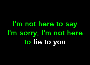 I'm not here to say

I'm sorry. I'm not here
to lie to you