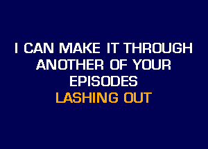 I CAN MAKE IT THROUGH
ANOTHER OF YOUR

EPISODES
LASHING OUT