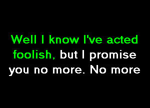 Well I know I've acted

foolish, but I promise
you no more. No more