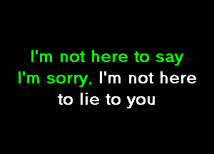 I'm not here to say

I'm sorry. I'm not here
to lie to you